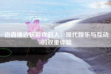 边直播边玩游戏的人：现代娱乐与互动的双重体验
