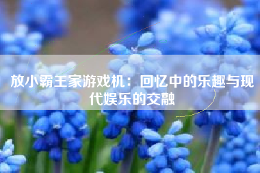 放小霸王家游戏机：回忆中的乐趣与现代娱乐的交融