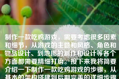 制作一款吃鸡游戏，需要考虑很多因素和细节，从游戏的主题和风格、角色和物品设计、到地图的制作和设计等各个方面都需要精细打磨。接下来我将简要介绍一下制作一款吃鸡游戏的步骤，从基本的架构搭建到后期完善的详细步骤和要求。