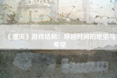 《湮灭》游戏结局：穿越时间的绝望与希望
