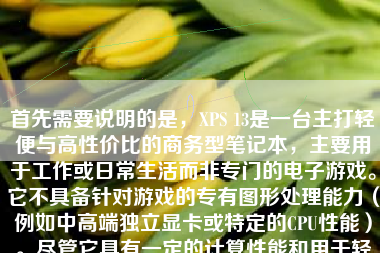首先需要说明的是，XPS 13是一台主打轻便与高性价比的商务型笔记本，主要用于工作或日常生活而非专门的电子游戏。它不具备针对游戏的专有图形处理能力（例如中高端独立显卡或特定的CPU性能）。尽管它具有一定的计算性能和用于轻松进行中度或轻度应用的处理能力，这并不代表它能顺利执行各类高性能的计算机游戏并表现理想。因此，如果我们探究"XPS 13游戏如何"，就必须站在这样的前提出发点下考虑这个问题。