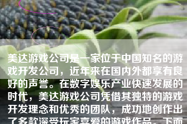 美达游戏公司是一家位于中国知名的游戏开发公司，近年来在国内外都享有良好的声誉。在数字娱乐产业快速发展的时代，美达游戏公司凭借其独特的游戏开发理念和优秀的团队，成功地创作出了多款深受玩家喜爱的游戏作品。下面将从多个方面对美达游戏公司进行详细的介绍。