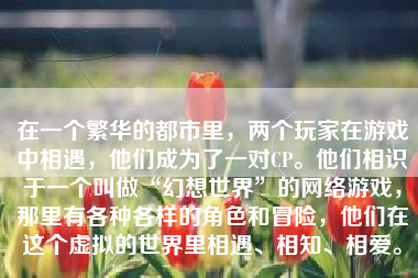 在一个繁华的都市里，两个玩家在游戏中相遇，他们成为了一对CP。他们相识于一个叫做“幻想世界”的网络游戏，那里有各种各样的角色和冒险，他们在这个虚拟的世界里相遇、相知、相爱。
