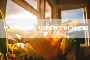华为游戏效果：从技术到体验的全面解析